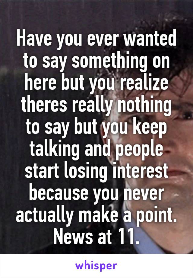 Have you ever wanted to say something on here but you realize theres really nothing to say but you keep talking and people start losing interest because you never actually make a point.
News at 11.