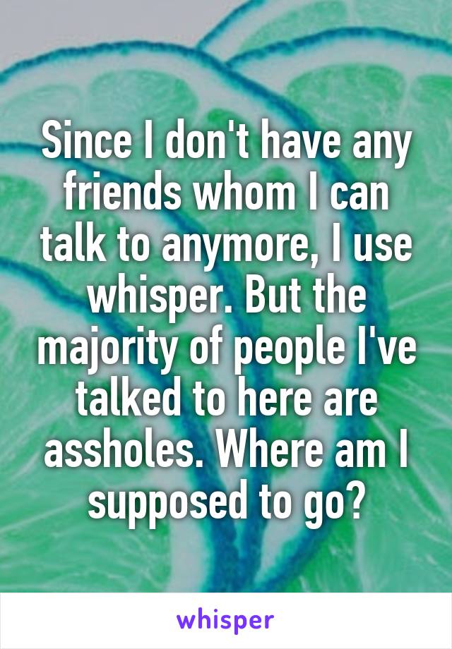 Since I don't have any friends whom I can talk to anymore, I use whisper. But the majority of people I've talked to here are assholes. Where am I supposed to go?