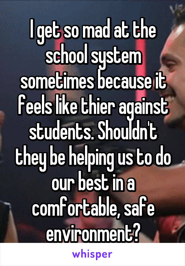 I get so mad at the school system sometimes because it feels like thier against students. Shouldn't they be helping us to do our best in a comfortable, safe environment?