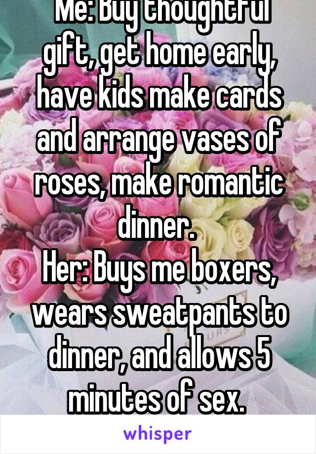  Me: Buy thoughtful gift, get home early, have kids make cards and arrange vases of roses, make romantic dinner. 
Her: Buys me boxers, wears sweatpants to dinner, and allows 5 minutes of sex. 
:SIGH: