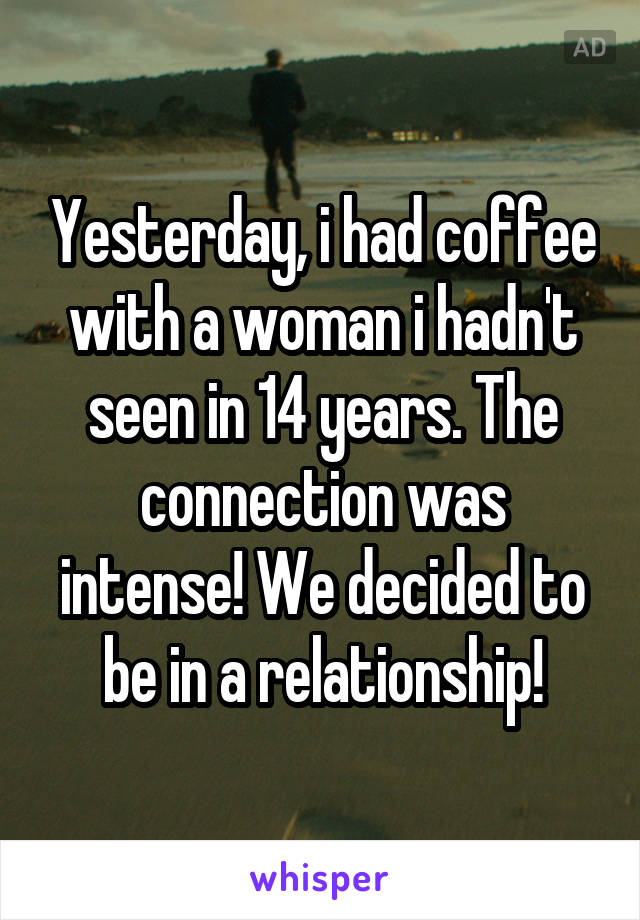 Yesterday, i had coffee with a woman i hadn't seen in 14 years. The connection was intense! We decided to be in a relationship!