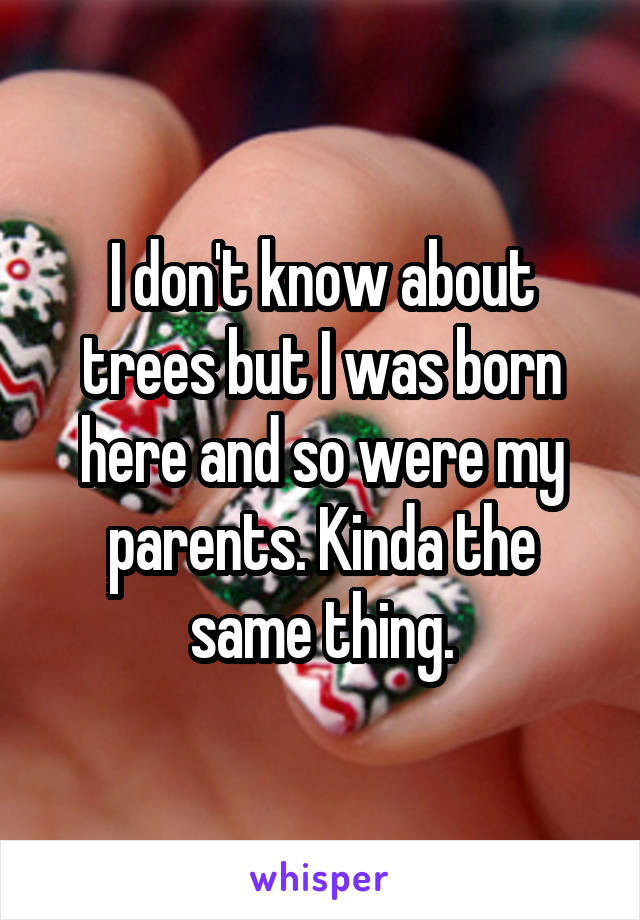 I don't know about trees but I was born here and so were my parents. Kinda the same thing.