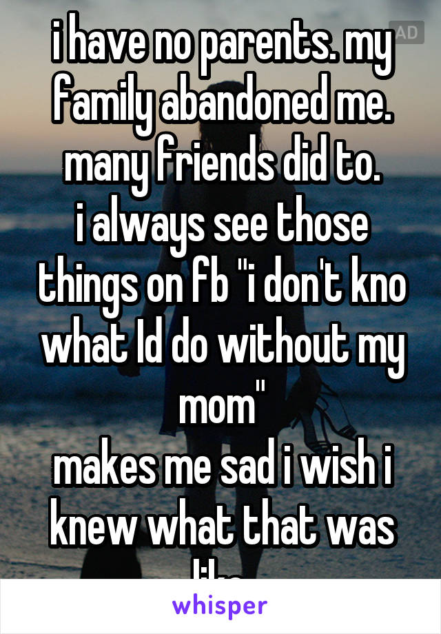 i have no parents. my family abandoned me. many friends did to.
i always see those things on fb "i don't kno what Id do without my mom"
makes me sad i wish i knew what that was like.