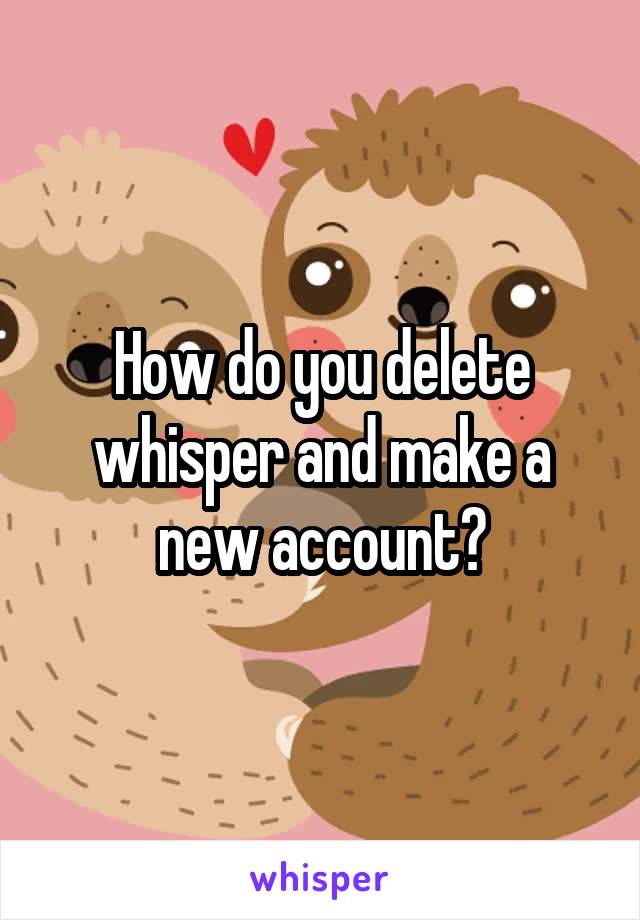 How do you delete whisper and make a new account?