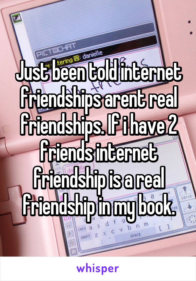 Just been told internet friendships arent real friendships. If i have 2 friends internet friendship is a real friendship in my book.