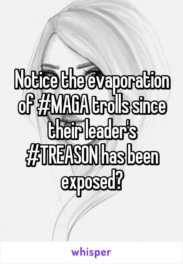 Notice the evaporation of #MAGA trolls since their leader's #TREASON has been exposed?