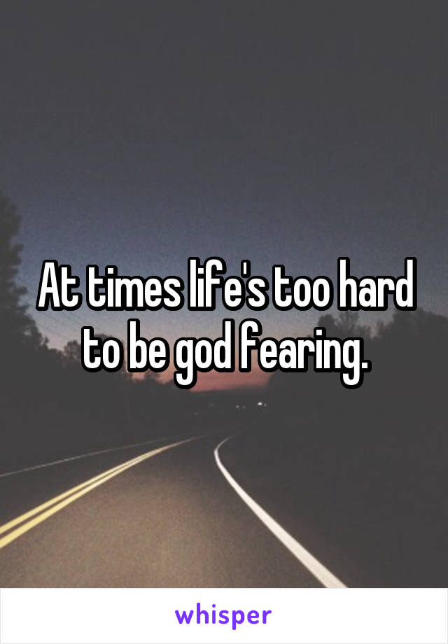 At times life's too hard to be god fearing.