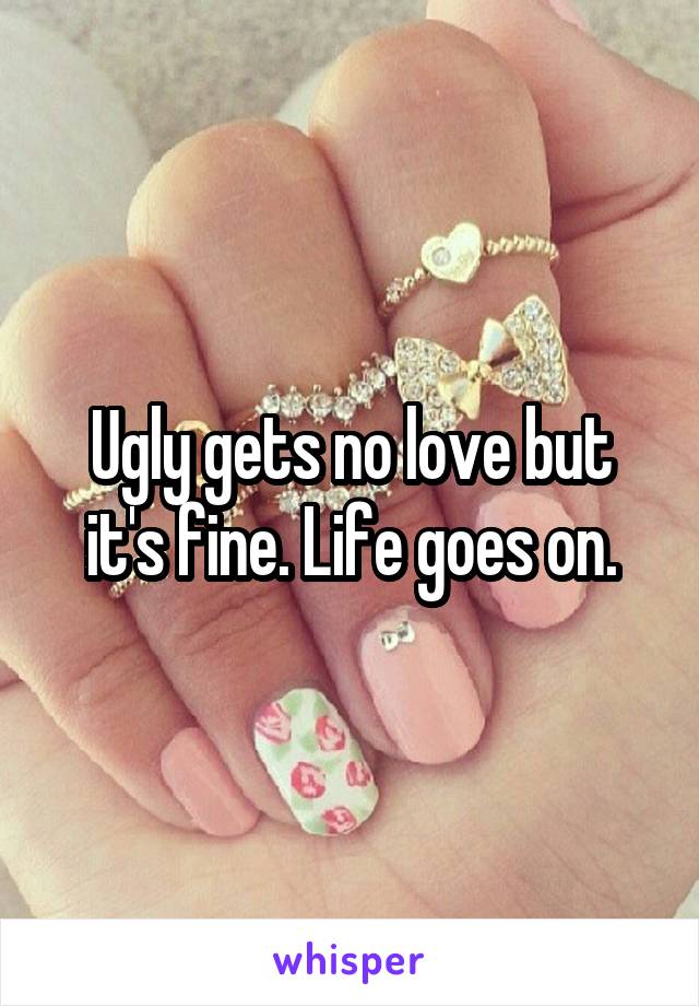 Ugly gets no love but it's fine. Life goes on.