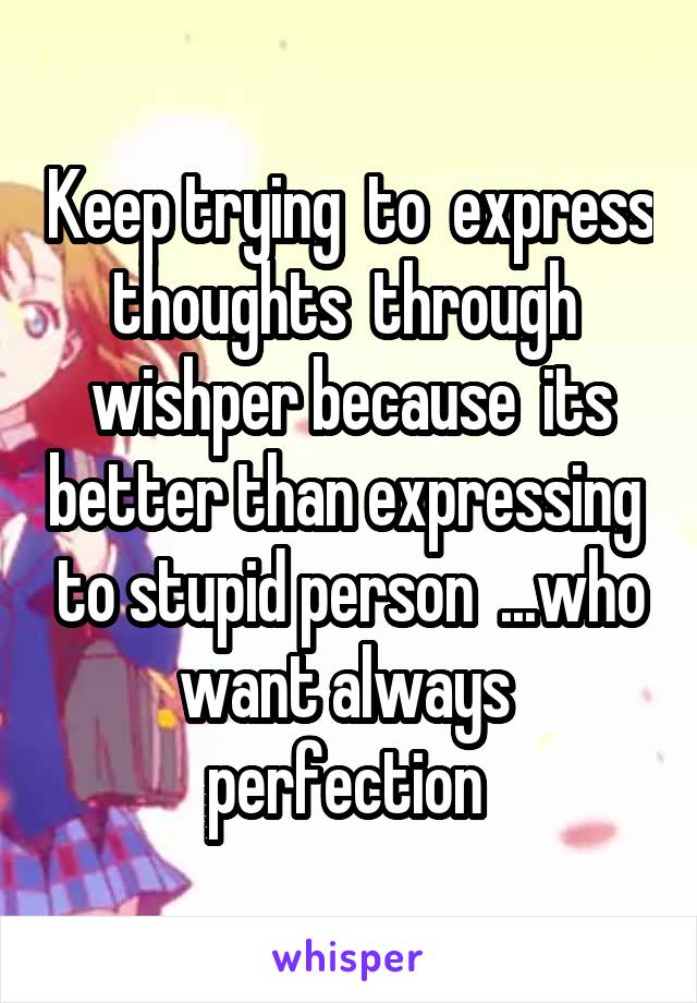 Keep trying  to  express thoughts  through  wishper because  its better than expressing  to stupid person  ...who want always  perfection 