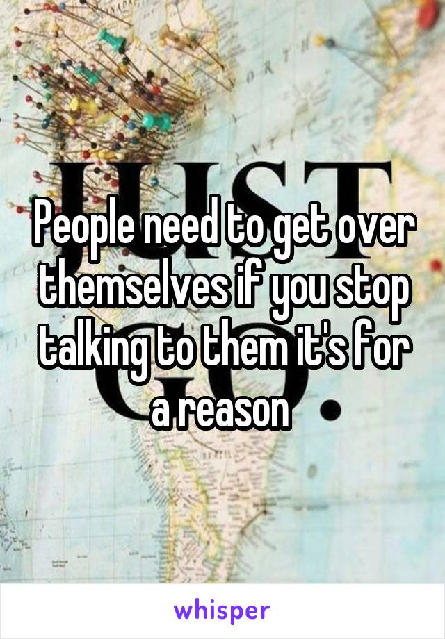 People need to get over themselves if you stop talking to them it's for a reason 