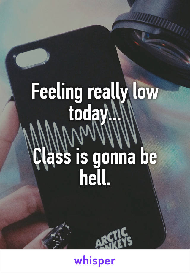 Feeling really low today...

Class is gonna be hell.