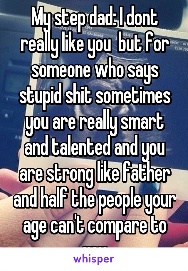 My step dad: I dont really like you  but for someone who says stupid shit sometimes you are really smart and talented and you are strong like father and half the people your age can't compare to you