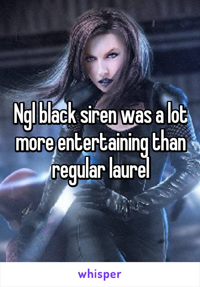 Ngl black siren was a lot more entertaining than regular laurel