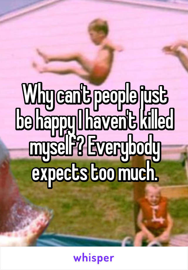 Why can't people just be happy I haven't killed myself? Everybody expects too much.