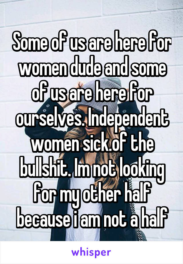 Some of us are here for women dude and some of us are here for ourselves. Independent women sick.of the bullshit. Im not looking for my other half because i am not a half