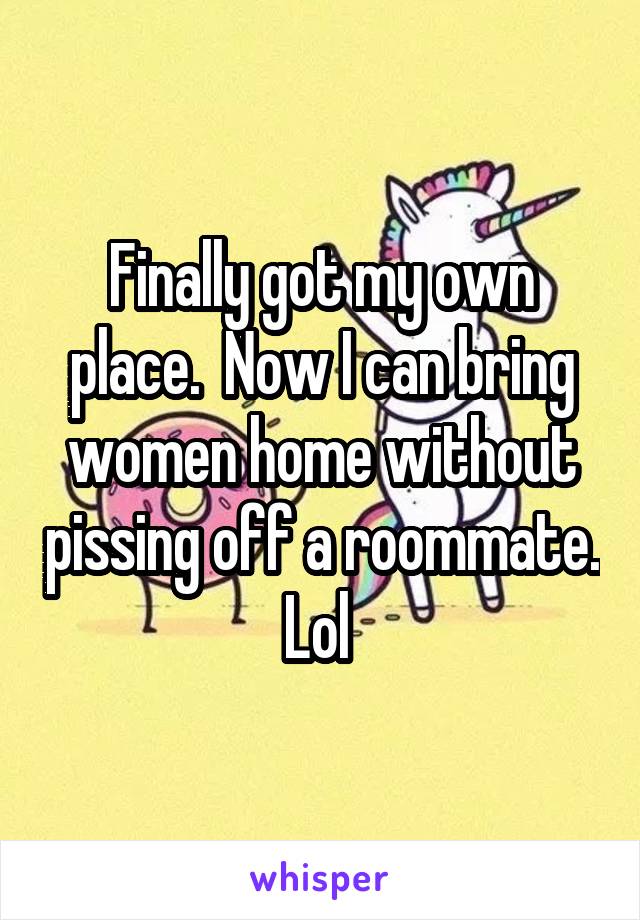 Finally got my own place.  Now I can bring women home without pissing off a roommate. Lol 