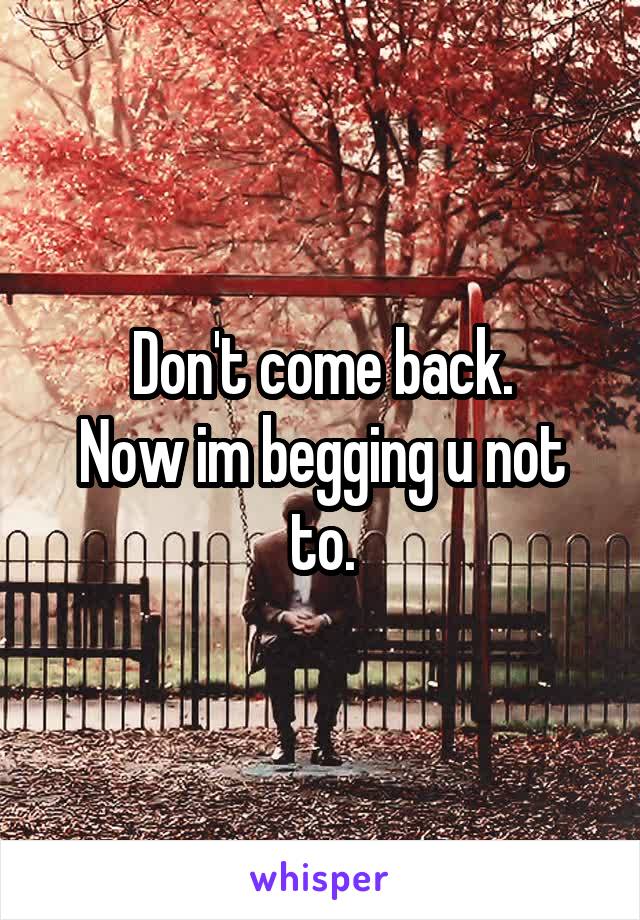 Don't come back.
Now im begging u not to.