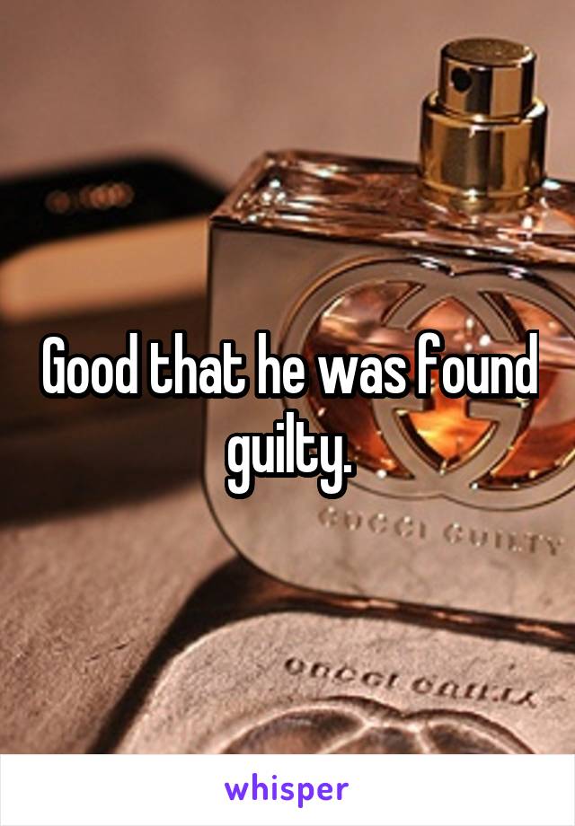 Good that he was found guilty.