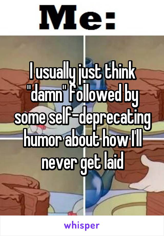 I usually just think "damn" followed by some self-deprecating humor about how I'll never get laid