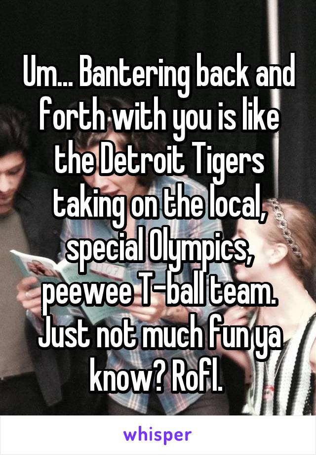 Um... Bantering back and forth with you is like the Detroit Tigers taking on the local, special Olympics, peewee T-ball team. Just not much fun ya know? Rofl. 