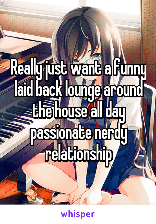 Really just want a funny laid back lounge around the house all day passionate nerdy relationship