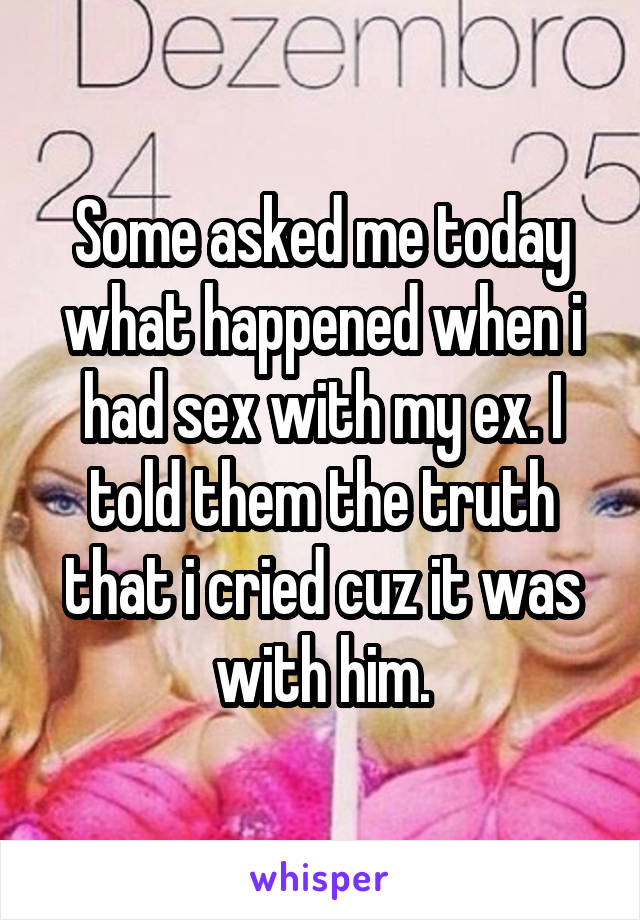 Some asked me today what happened when i had sex with my ex. I told them the truth that i cried cuz it was with him.