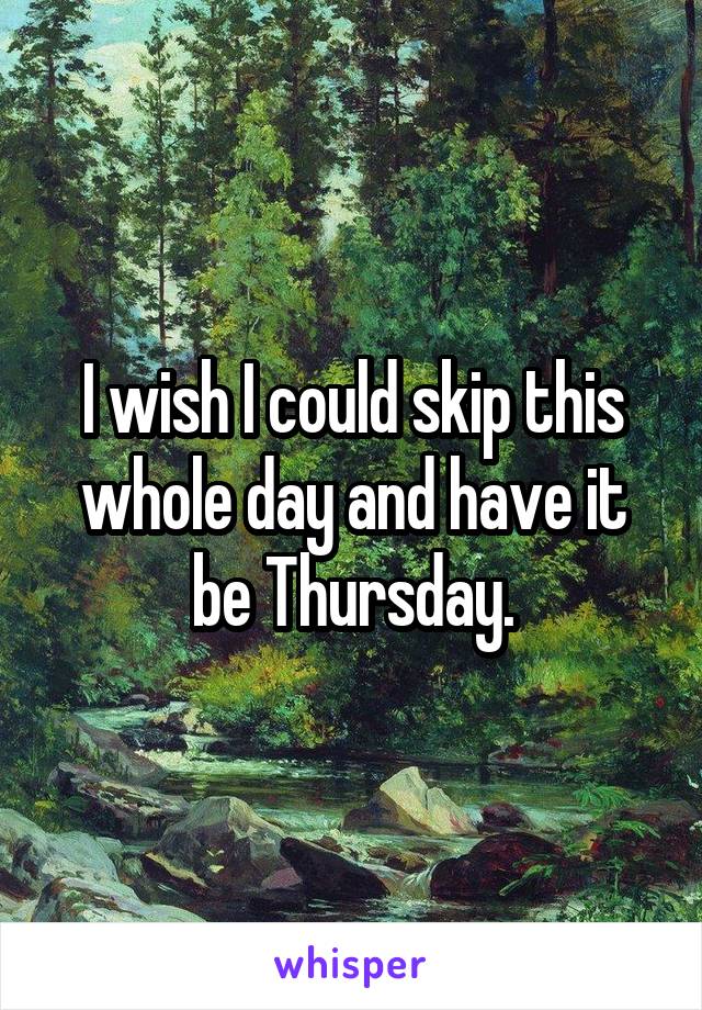 I wish I could skip this whole day and have it be Thursday.