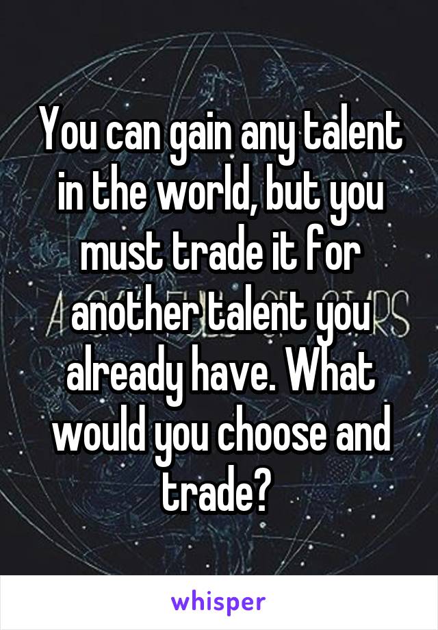 You can gain any talent in the world, but you must trade it for another talent you already have. What would you choose and trade? 