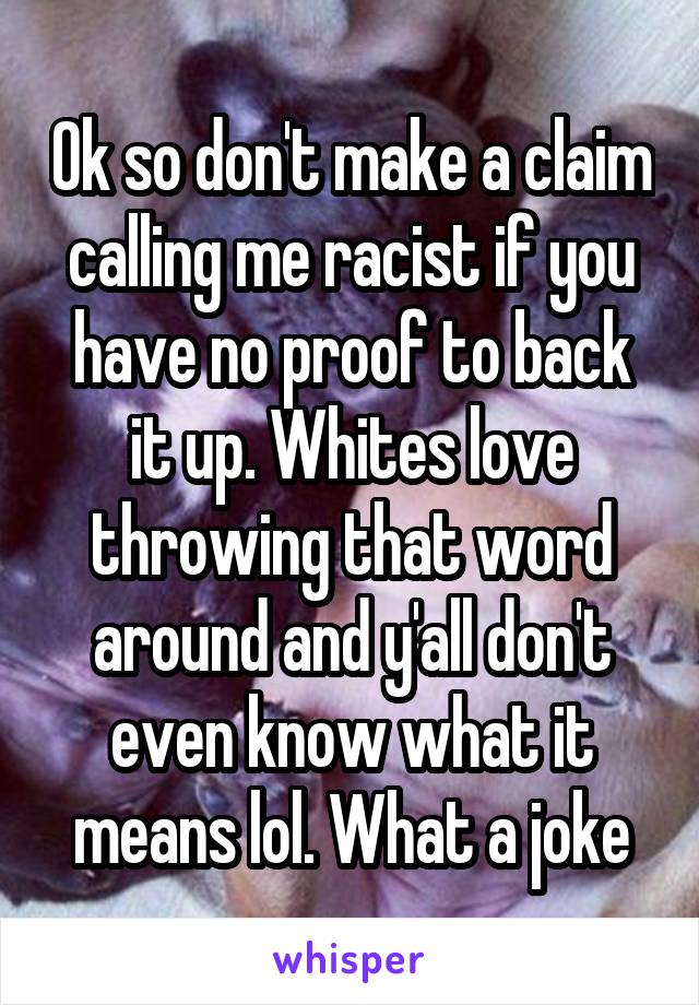 Ok so don't make a claim calling me racist if you have no proof to back it up. Whites love throwing that word around and y'all don't even know what it means lol. What a joke