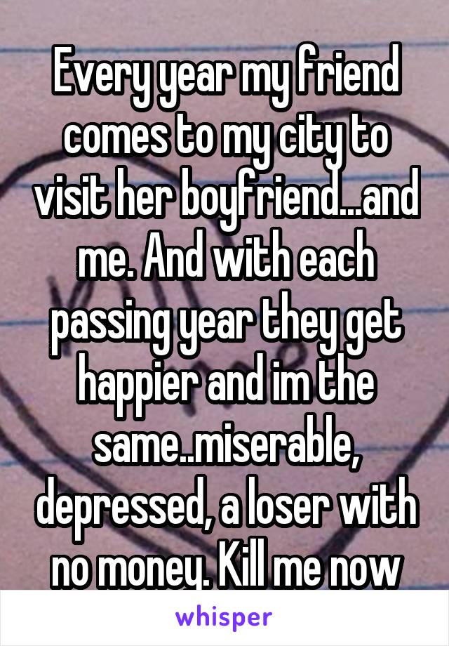 Every year my friend comes to my city to visit her boyfriend...and me. And with each passing year they get happier and im the same..miserable, depressed, a loser with no money. Kill me now