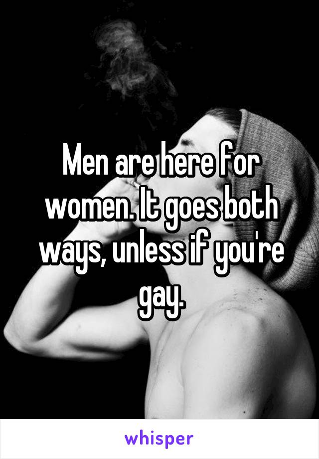 Men are here for women. It goes both ways, unless if you're gay.