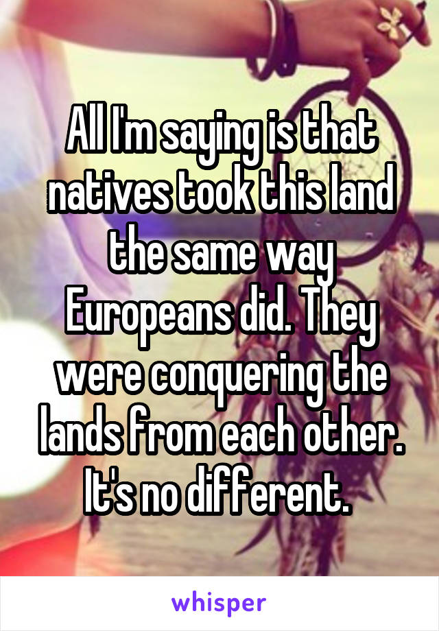 All I'm saying is that natives took this land the same way Europeans did. They were conquering the lands from each other. It's no different. 