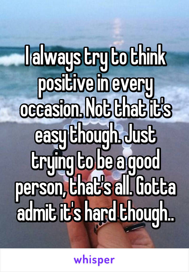 I always try to think positive in every occasion. Not that it's easy though. Just trying to be a good person, that's all. Gotta admit it's hard though..