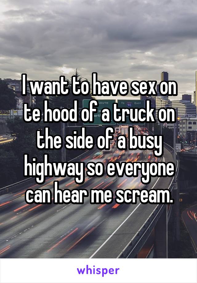 I want to have sex on te hood of a truck on the side of a busy highway so everyone can hear me scream.