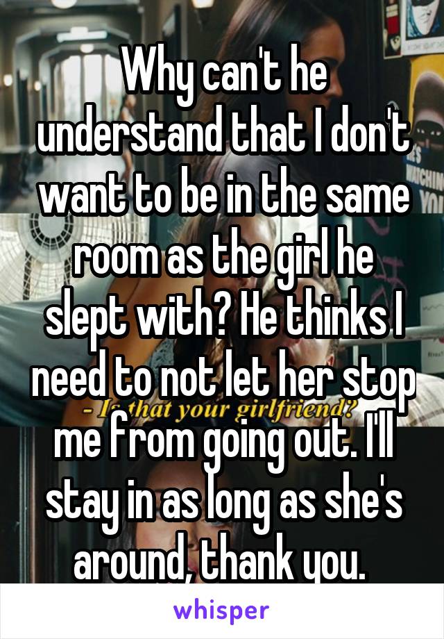 Why can't he understand that I don't want to be in the same room as the girl he slept with? He thinks I need to not let her stop me from going out. I'll stay in as long as she's around, thank you. 