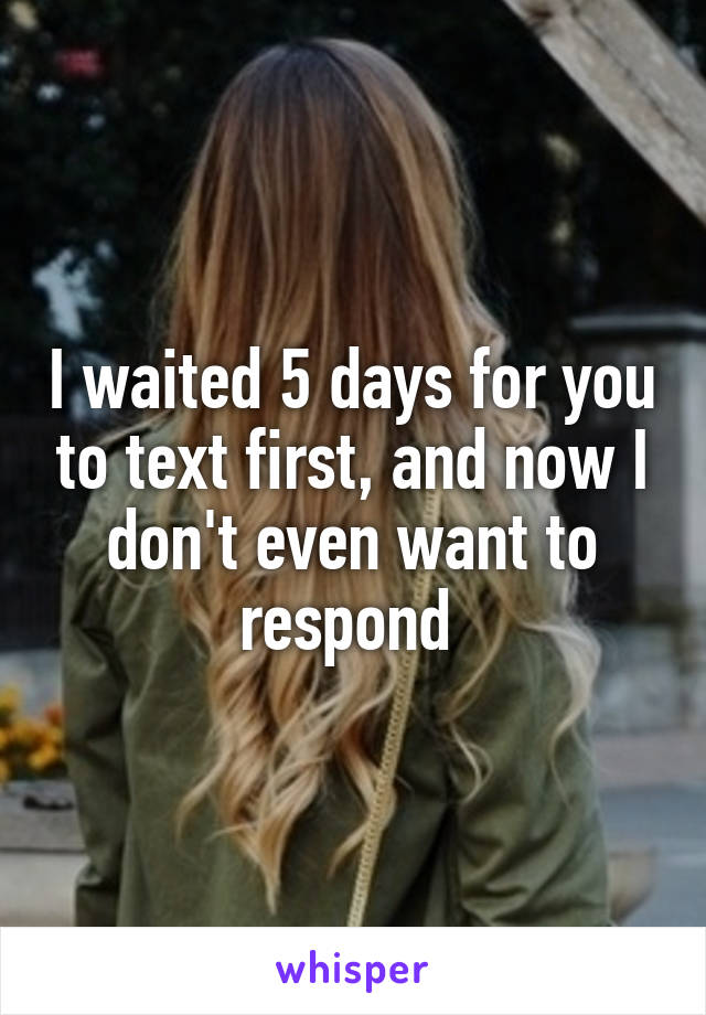 I waited 5 days for you to text first, and now I don't even want to respond 