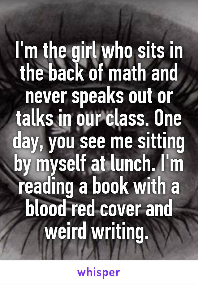 I'm the girl who sits in the back of math and never speaks out or talks in our class. One day, you see me sitting by myself at lunch. I'm reading a book with a blood red cover and weird writing. 