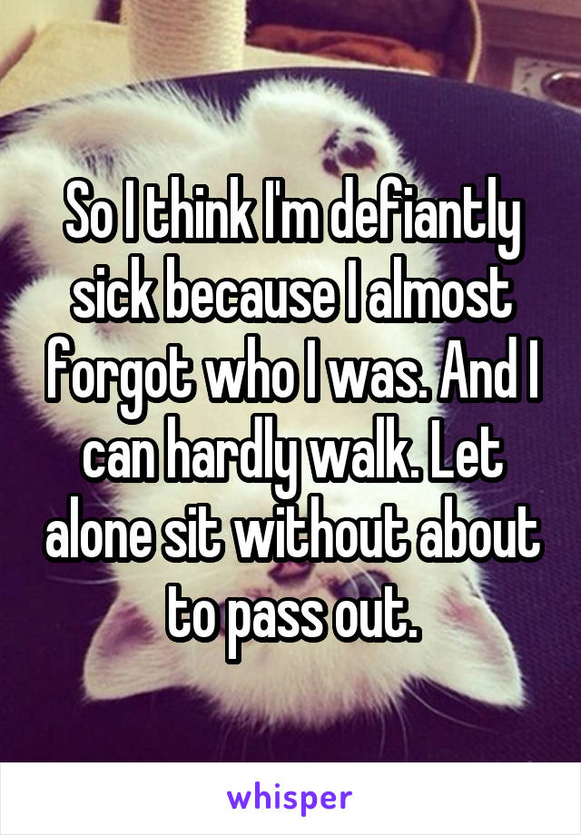 So I think I'm defiantly sick because I almost forgot who I was. And I can hardly walk. Let alone sit without about to pass out.