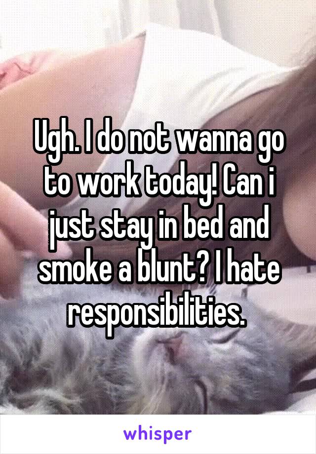 Ugh. I do not wanna go to work today! Can i just stay in bed and smoke a blunt? I hate responsibilities. 