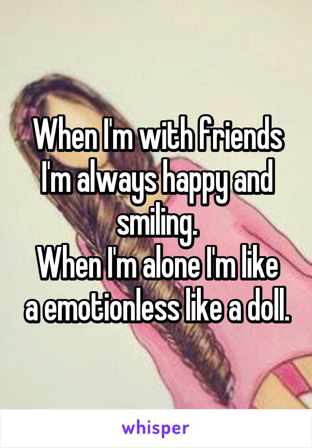 When I'm with friends I'm always happy and smiling.
When I'm alone I'm like a emotionless like a doll.