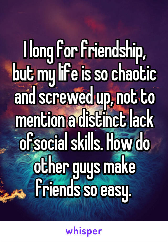 I long for friendship, but my life is so chaotic and screwed up, not to mention a distinct lack ofsocial skills. How do other guys make friends so easy. 