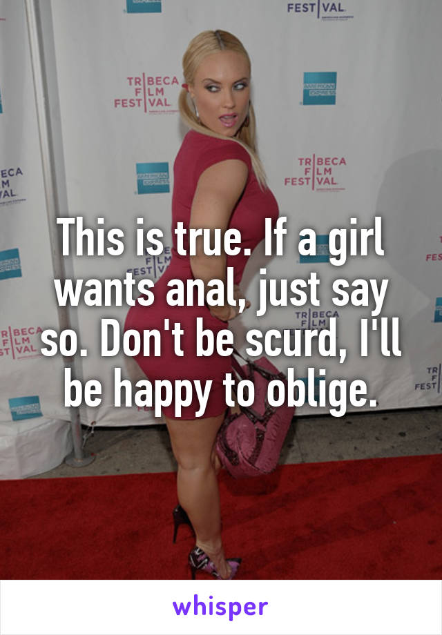 This is true. If a girl wants anal, just say so. Don't be scurd, I'll be happy to oblige.