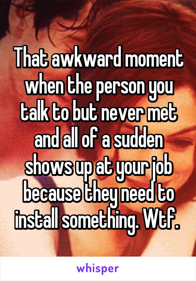 That awkward moment when the person you talk to but never met and all of a sudden shows up at your job because they need to install something. Wtf. 