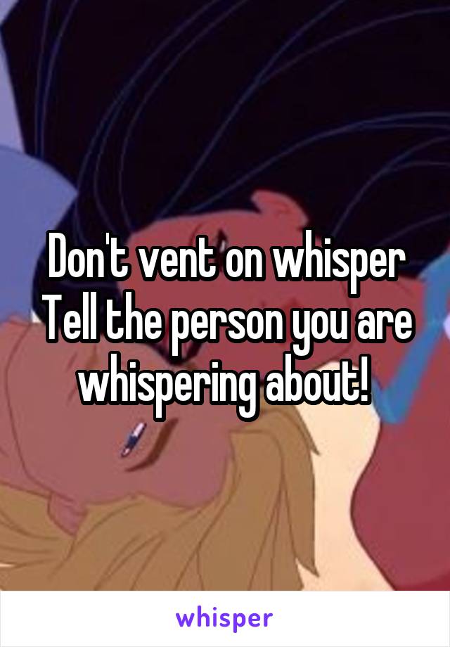 Don't vent on whisper
Tell the person you are whispering about! 