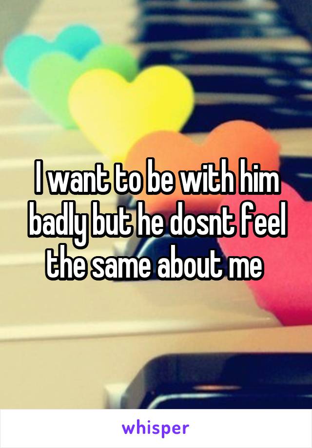 I want to be with him badly but he dosnt feel the same about me 