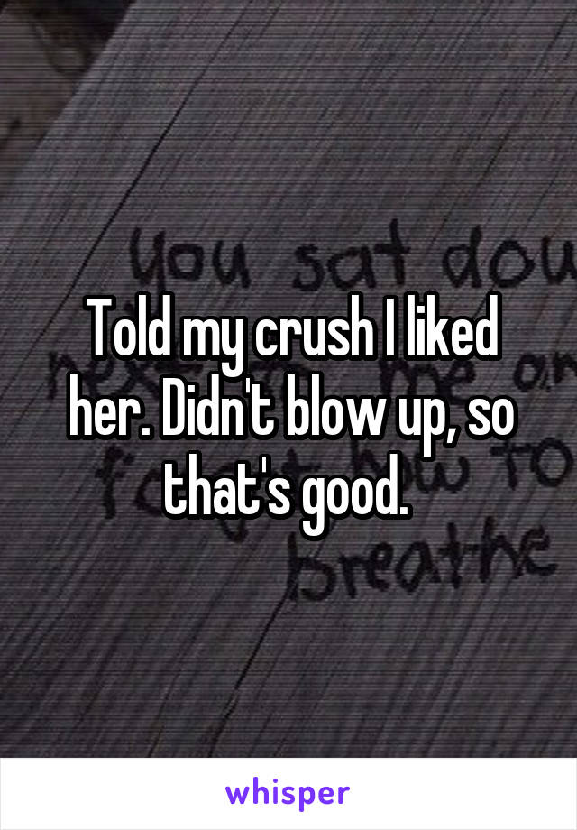 Told my crush I liked her. Didn't blow up, so that's good. 