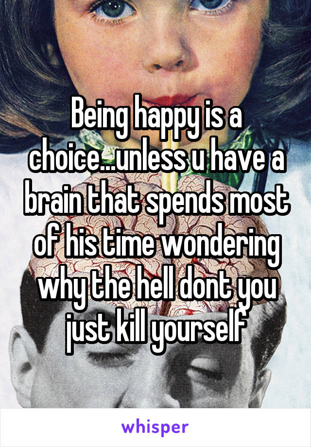 Being happy is a choice...unless u have a brain that spends most of his time wondering why the hell dont you just kill yourself