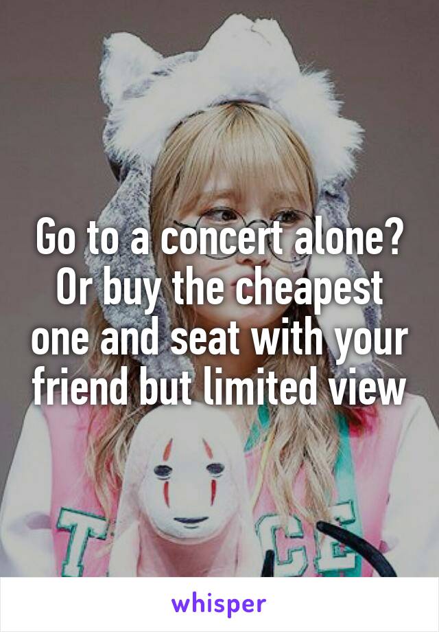 Go to a concert alone? Or buy the cheapest one and seat with your friend but limited view