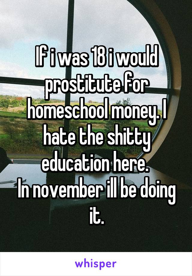 If i was 18 i would prostitute for homeschool money. I hate the shitty education here. 
In november ill be doing it.