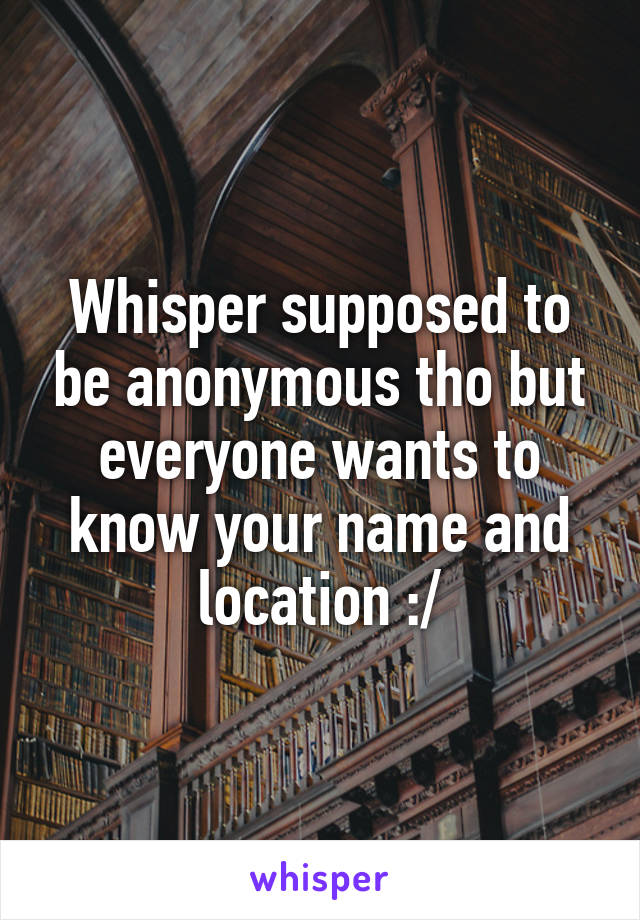 Whisper supposed to be anonymous tho but everyone wants to know your name and location :/